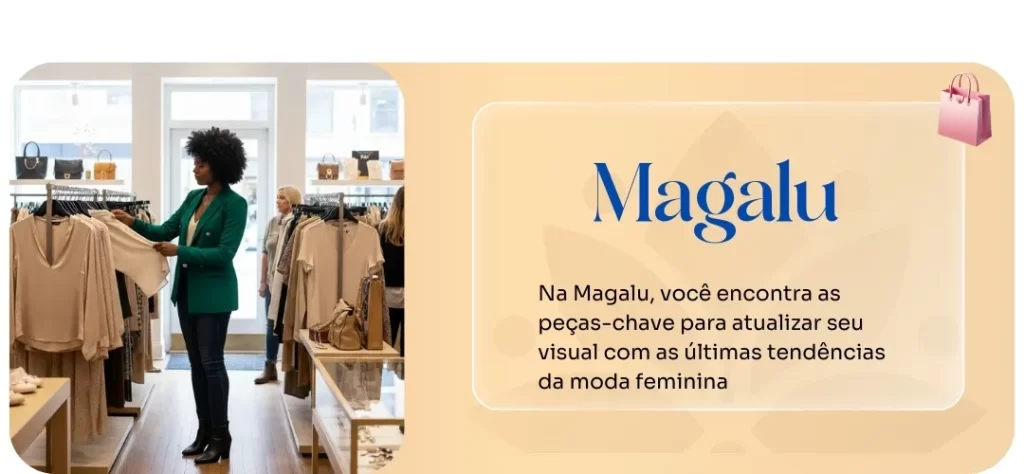 Uma mulher negra de cabelo crespo e casaco verde escuro, com calça jeans e bota preta, está dentro de uma loja, segurando e examinando uma blusa bege clara em um cabide. Ao fundo, outras pessoas e araras de roupas e bolsas. À direita, um retângulo com o texto "Magalu" em destaque e, abaixo, a frase "Na Magalu, você encontra as peças-chave para atualizar seu visual com as últimas tendências da moda feminina". No canto superior direito do retângulo, há um ícone de sacola de compras.